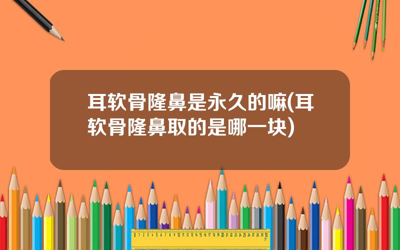 耳软骨隆鼻是永久的嘛(耳软骨隆鼻取的是哪一块)