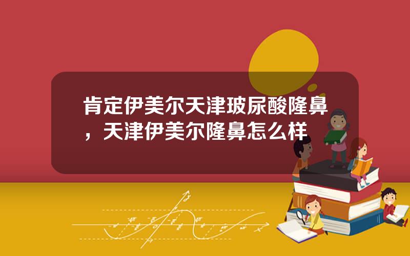 肯定伊美尔天津玻尿酸隆鼻，天津伊美尔隆鼻怎么样
