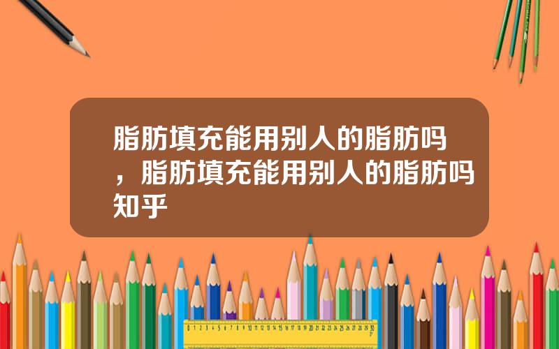 脂肪填充能用别人的脂肪吗，脂肪填充能用别人的脂肪吗知乎