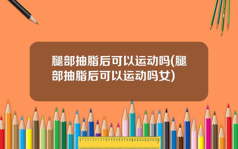腿部抽脂后可以运动吗(腿部抽脂后可以运动吗女)