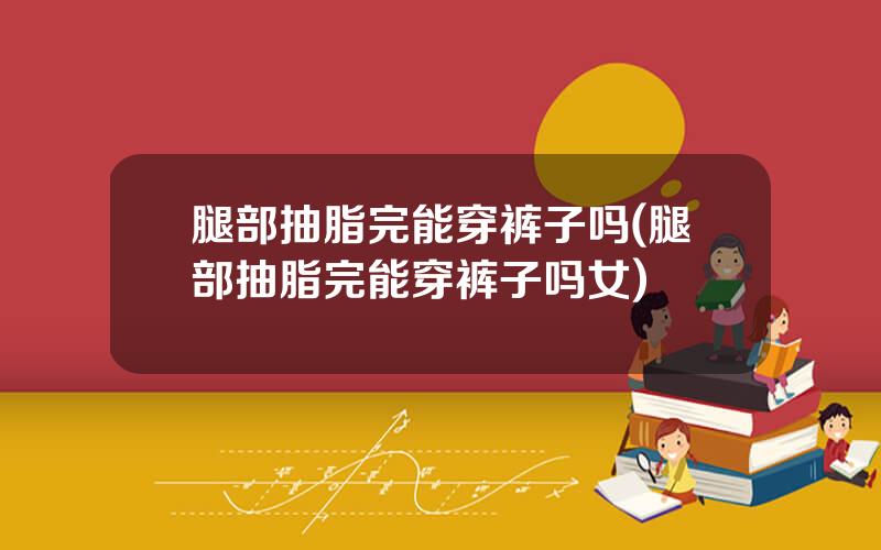 腿部抽脂完能穿裤子吗(腿部抽脂完能穿裤子吗女)