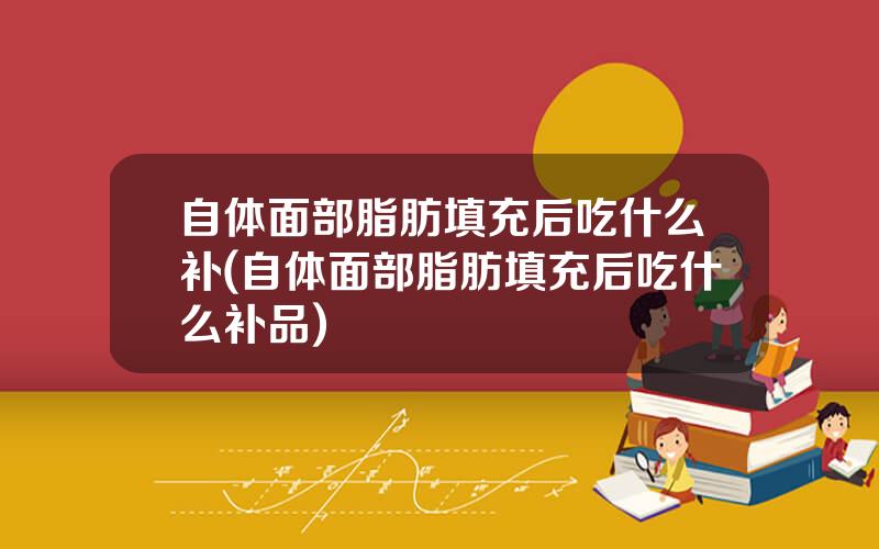 自体面部脂肪填充后吃什么补(自体面部脂肪填充后吃什么补品)