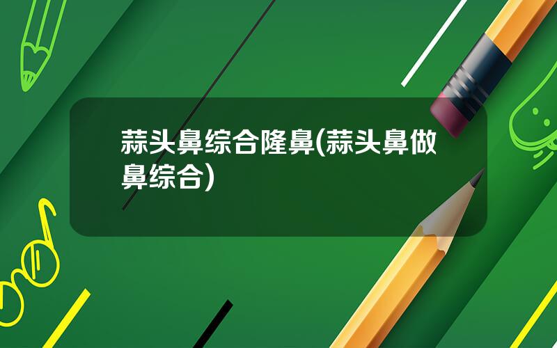 蒜头鼻综合隆鼻(蒜头鼻做鼻综合)
