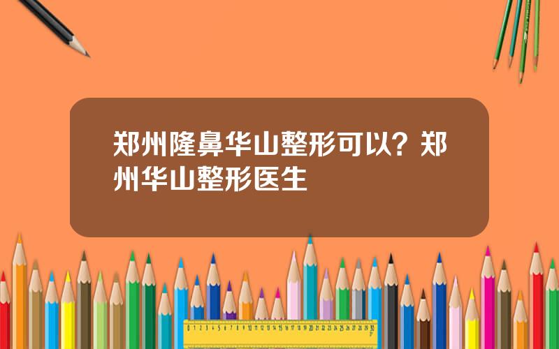 郑州隆鼻华山整形可以？郑州华山整形医生