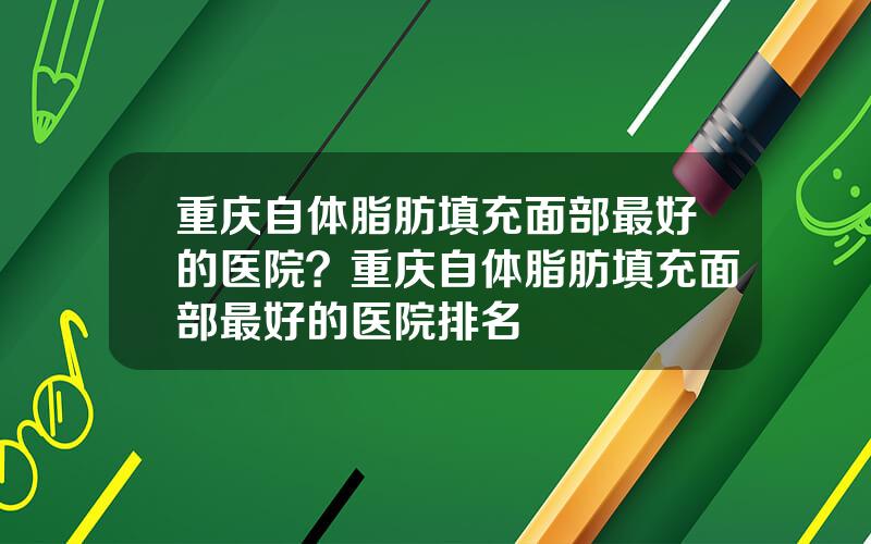 重庆自体脂肪填充面部最好的医院？重庆自体脂肪填充面部最好的医院排名
