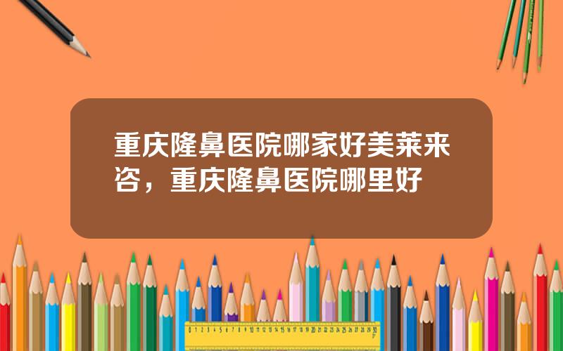 重庆隆鼻医院哪家好美莱来咨，重庆隆鼻医院哪里好