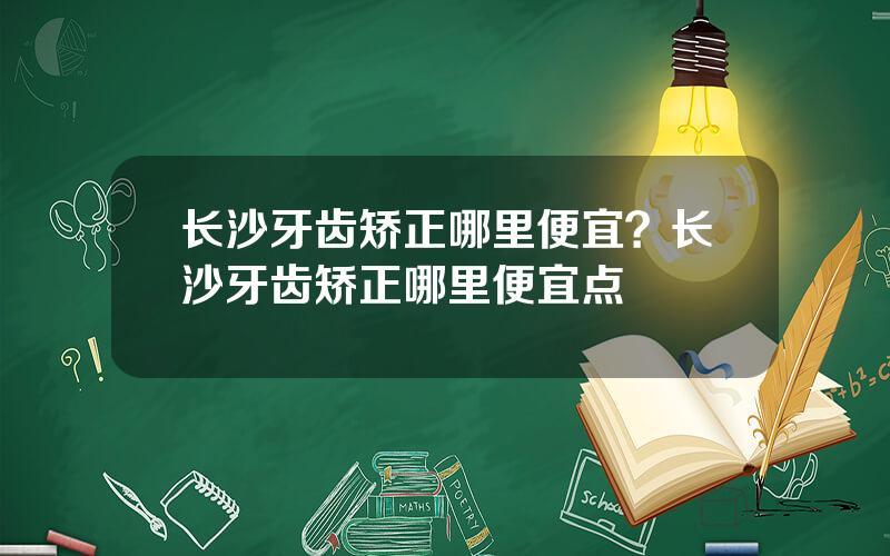 长沙牙齿矫正哪里便宜？长沙牙齿矫正哪里便宜点
