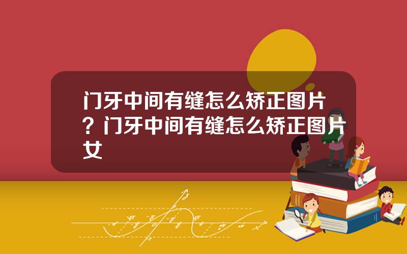 门牙中间有缝怎么矫正图片？门牙中间有缝怎么矫正图片女