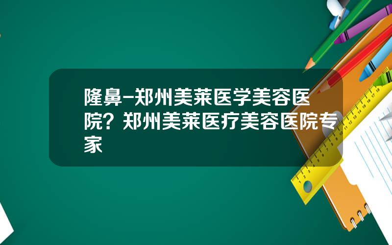 隆鼻-郑州美莱医学美容医院？郑州美莱医疗美容医院专家