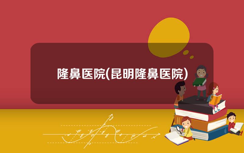 隆鼻医院(昆明隆鼻医院)