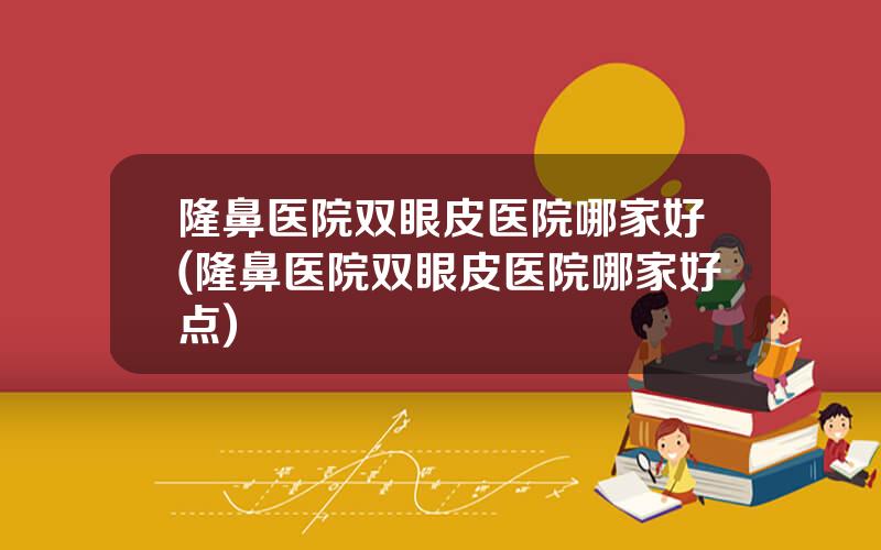 隆鼻医院双眼皮医院哪家好(隆鼻医院双眼皮医院哪家好点)