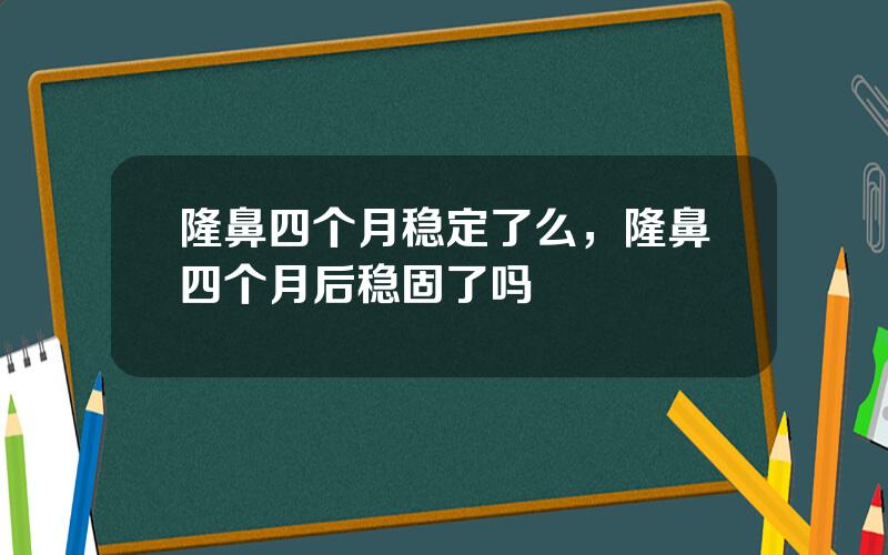 隆鼻四个月稳定了么，隆鼻四个月后稳固了吗