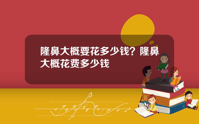 隆鼻大概要花多少钱？隆鼻大概花费多少钱