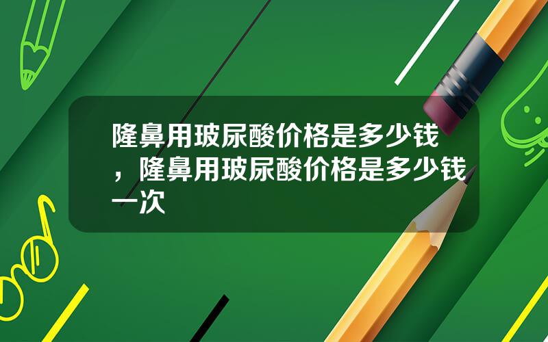 隆鼻用玻尿酸价格是多少钱，隆鼻用玻尿酸价格是多少钱一次