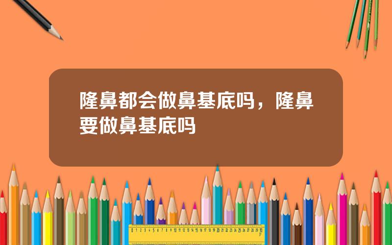 隆鼻都会做鼻基底吗，隆鼻要做鼻基底吗