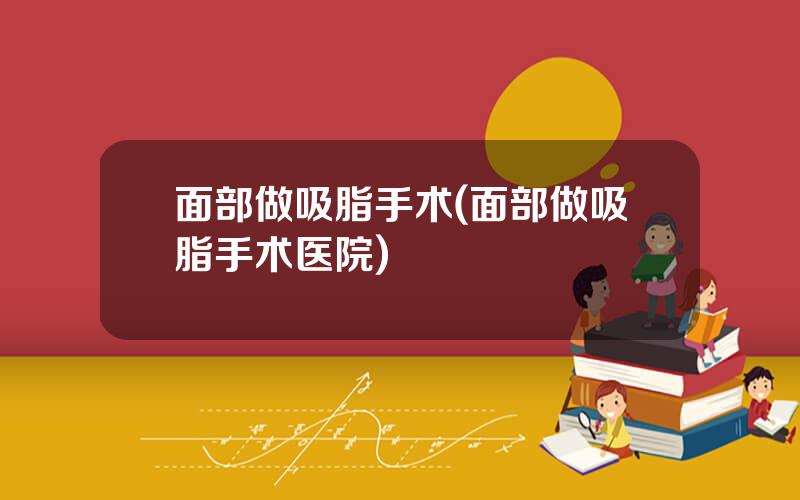 面部做吸脂手术(面部做吸脂手术医院)