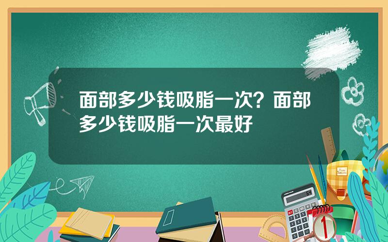 面部多少钱吸脂一次？面部多少钱吸脂一次最好