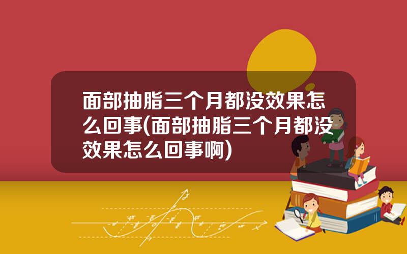 面部抽脂三个月都没效果怎么回事(面部抽脂三个月都没效果怎么回事啊)