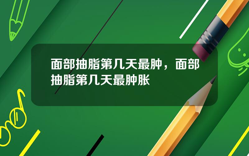 面部抽脂第几天最肿，面部抽脂第几天最肿胀