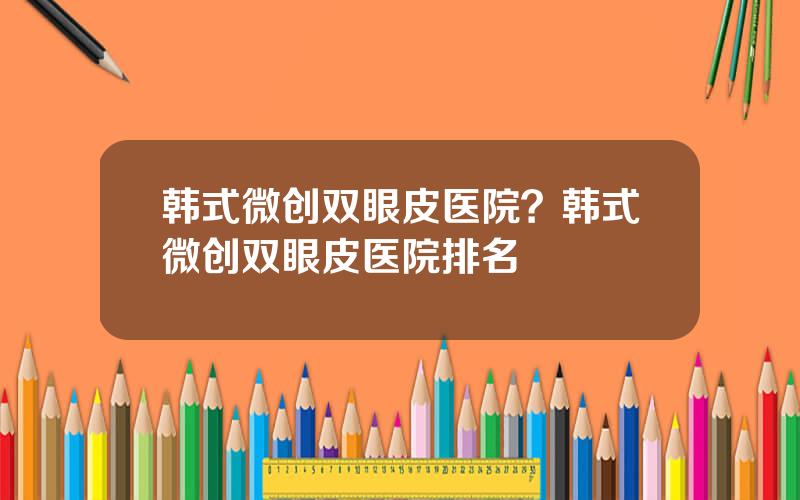 韩式微创双眼皮医院？韩式微创双眼皮医院排名