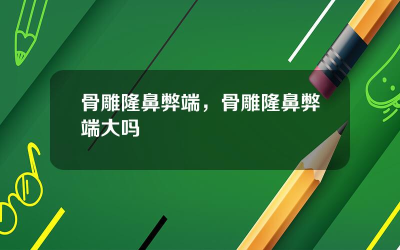 骨雕隆鼻弊端，骨雕隆鼻弊端大吗