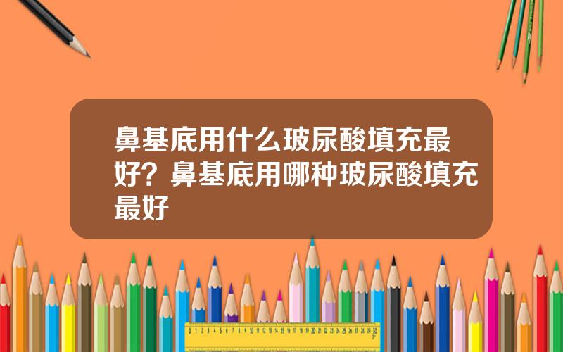 鼻基底用什么玻尿酸填充最好？鼻基底用哪种玻尿酸填充最好