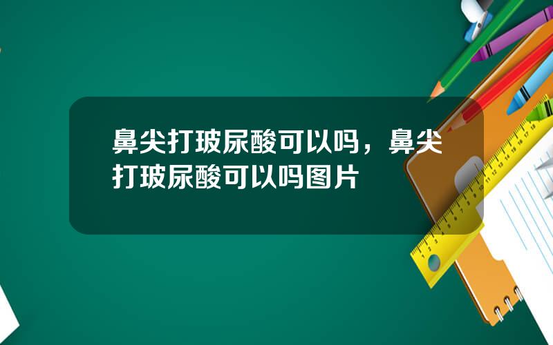 鼻尖打玻尿酸可以吗，鼻尖打玻尿酸可以吗图片