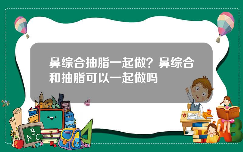 鼻综合抽脂一起做？鼻综合和抽脂可以一起做吗